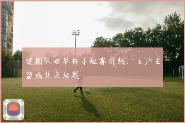 德国队世界杯小组赛折戟，主帅去留成焦点话题
