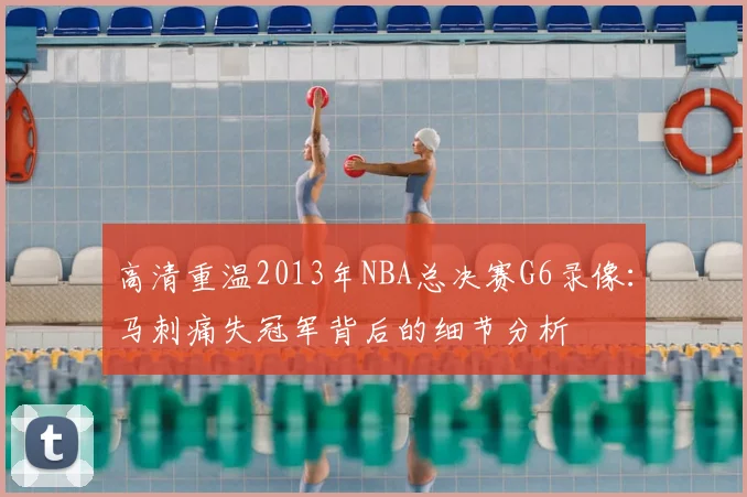 高清重温2013年NBA总决赛G6录像:马刺痛失冠军背后的细节分析