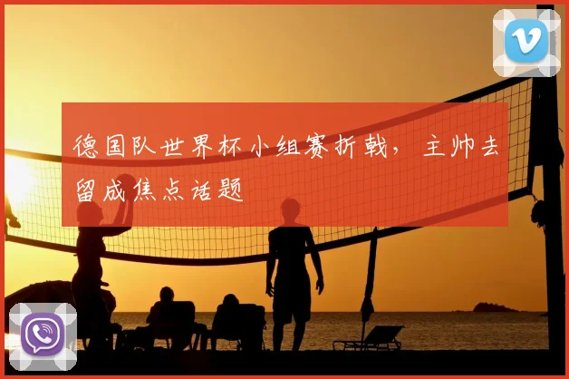 德国队世界杯小组赛折戟，主帅去留成焦点话题